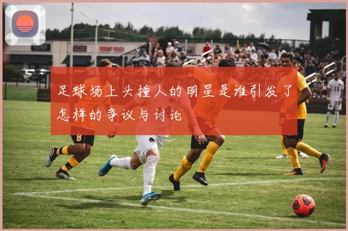 足球场上头撞人的明星是谁引发了怎样的争议与讨论