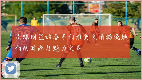 足球明星的妻子们谁更美丽揭晓她们的时尚与魅力之争