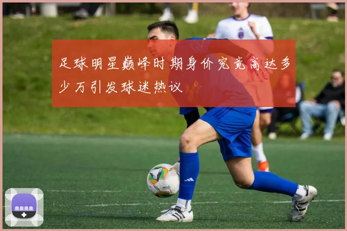 足球明星巅峰时期身价究竟高达多少万引发球迷热议