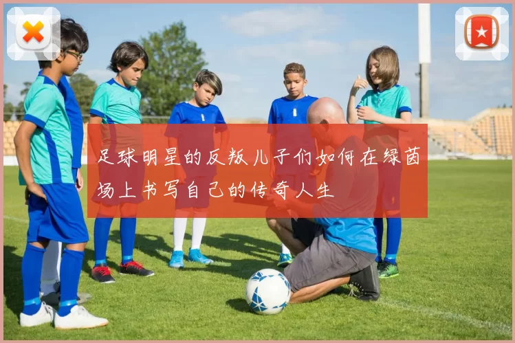 足球明星的反叛儿子们如何在绿茵场上书写自己的传奇人生