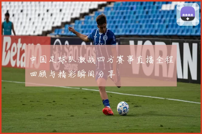 中国足球队激战四方赛事直播全程回顾与精彩瞬间分享