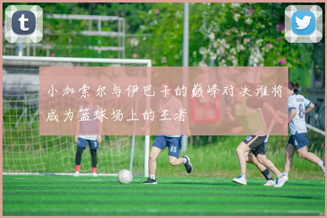 小加索尔与伊巴卡的巅峰对决谁将成为篮球场上的王者